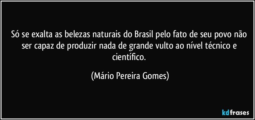 Só se exalta as belezas naturais do Brasil pelo fato de seu povo não ser capaz de produzir nada de grande vulto ao nível técnico e científico. (Mário Pereira Gomes)