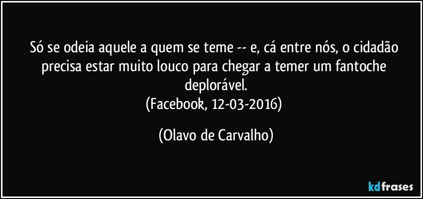 Só se odeia aquele a quem se teme -- e, cá entre nós, o cidadão precisa estar muito louco para chegar a temer um fantoche deplorável.
(Facebook, 12-03-2016) (Olavo de Carvalho)