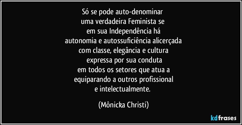 Só se pode auto-denominar  
uma verdadeira Feminista se 
em sua Independência há
 autonomia e autossuficiência alicerçada 
com classe, elegância  e cultura
 expressa por sua conduta
em todos os setores que atua a
equiparando a outros profissional
e intelectualmente. (Mônicka Christi)