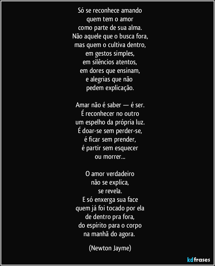Só se reconhece amando
quem tem o amor
como parte de sua alma.
Não aquele que o busca fora,
mas quem o cultiva dentro,
em gestos simples,
em silêncios atentos,
em dores que ensinam,
e alegrias que não 
pedem explicação.

Amar não é saber — é ser.
É reconhecer no outro
um espelho da própria luz.
É doar-se sem perder-se,
é ficar sem prender,
é partir sem esquecer
ou morrer...

O amor verdadeiro
não se explica,
se revela.
E só enxerga sua face
quem já foi tocado por ela
de dentro pra fora,
do espírito para o corpo
na manhã do agora. (Newton Jayme)