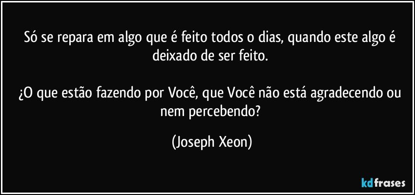 Só se repara em algo que é feito todos o dias, quando este algo é deixado de ser feito. 

¿O que estão fazendo por Você, que Você não está agradecendo ou nem percebendo? (Joseph Xeon)