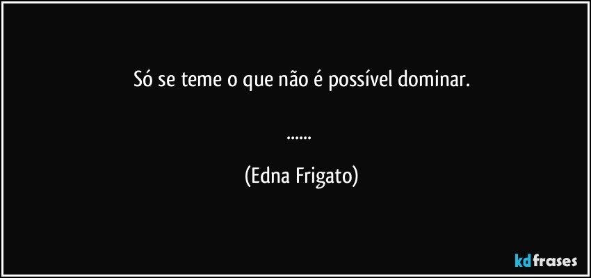 Só se teme o que não é possível dominar.

... (Edna Frigato)