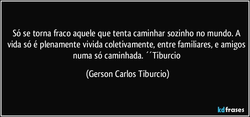 Só se torna fraco aquele que tenta caminhar sozinho no mundo. A vida só é plenamente vivida coletivamente, entre familiares, e amigos numa só caminhada. ´´Tiburcio (Gerson Carlos Tiburcio)