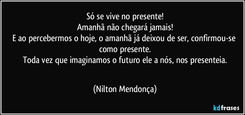 Só se vive no presente!
Amanhã não chegará jamais!
E ao percebermos o hoje, o amanhã já deixou de ser, confirmou-se como presente.
Toda vez que imaginamos o futuro ele a nós, nos presenteia.
⁠ (Nilton Mendonça)