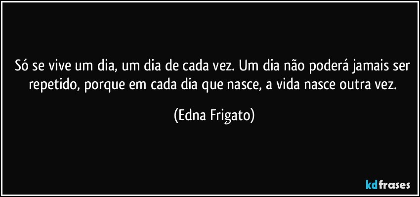 Só se vive um dia, um dia de cada vez. Um dia não poderá jamais ser repetido, porque em cada dia que nasce, a vida nasce outra vez. (Edna Frigato)