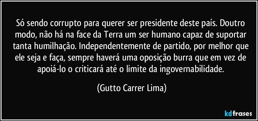 Só sendo corrupto para querer ser presidente deste país. Doutro modo, não há na face da Terra um ser humano capaz de suportar tanta humilhação. Independentemente de partido, por melhor que ele seja e faça, sempre haverá uma oposição burra que em vez de apoiá-lo o criticará até o limite da ingovernabilidade. (Gutto Carrer Lima)