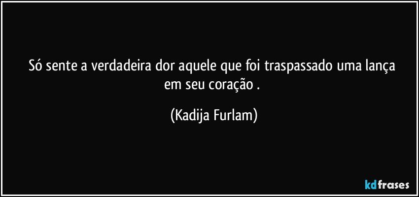 Só sente a verdadeira dor aquele que foi traspassado uma lança em seu coração . (Kadija Furlam)