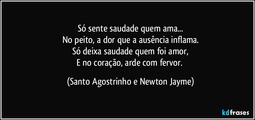 Só sente saudade quem ama...
No peito, a dor que a ausência inflama.
Só deixa saudade quem foi amor,
E no coração, arde com fervor. (Santo Agostrinho e Newton Jayme)
