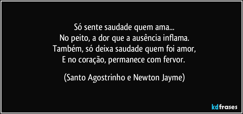 Só sente saudade quem ama...
No peito, a dor que a ausência inflama.
Também, só deixa saudade quem foi amor,
E no coração, permanece com fervor. (Santo Agostrinho e Newton Jayme)