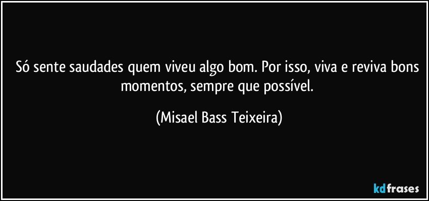 Só sente saudades quem viveu algo bom. Por isso, viva e reviva bons momentos, sempre que possível. (Misael Bass Teixeira)