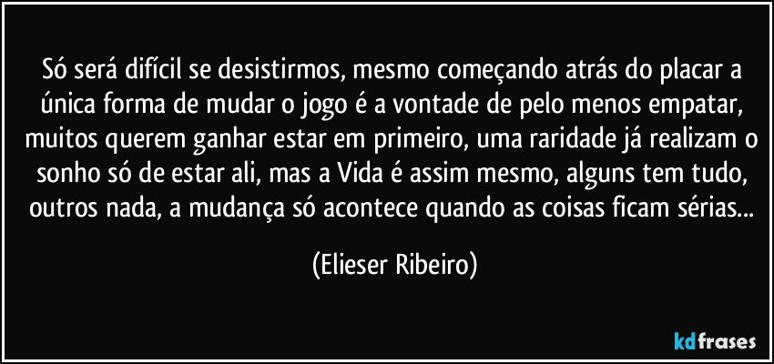 Só será difícil se desistirmos, mesmo começando atrás do placar a única forma de mudar o jogo é a vontade de pelo menos empatar, muitos querem ganhar estar em primeiro, uma raridade já realizam o sonho só de estar ali, mas a Vida é assim mesmo, alguns tem tudo, outros nada, a mudança só acontece quando as coisas ficam sérias... (Elieser Ribeiro)