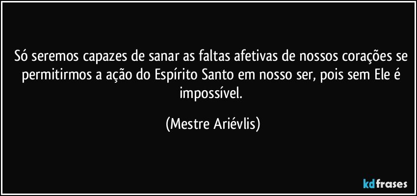 Só seremos capazes de sanar as faltas afetivas de nossos corações se permitirmos a ação do Espírito Santo em nosso ser, pois sem Ele é impossível. (Mestre Ariévlis)