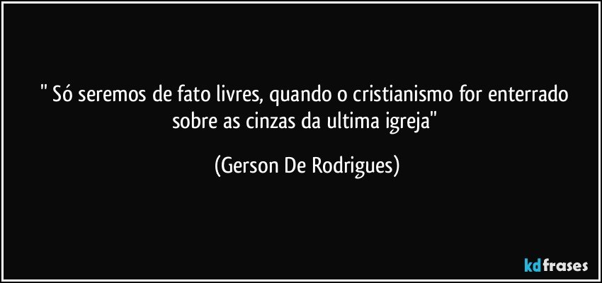 '' Só seremos de fato livres, quando o cristianismo for enterrado sobre as cinzas da ultima igreja'' (Gerson De Rodrigues)
