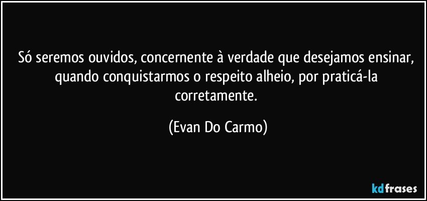 Só seremos ouvidos, concernente à verdade que desejamos ensinar, quando conquistarmos o respeito alheio, por praticá-la corretamente. (Evan Do Carmo)