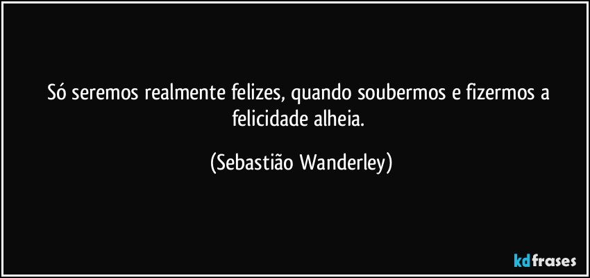 Só seremos realmente felizes, quando soubermos e fizermos a felicidade alheia. (Sebastião Wanderley)