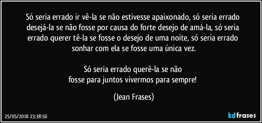 Só seria errado ir vê-la se não estivesse apaixonado, só seria errado desejá-la se não fosse por causa do forte desejo de amá-la, só seria errado querer tê-la se fosse o desejo de uma noite, só seria errado sonhar com ela se fosse uma única vez.

Só seria errado querê-la se não 
fosse para juntos vivermos para sempre! (Jean Frases)