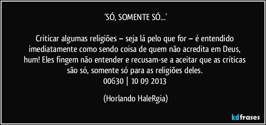 'SÓ, SOMENTE SÓ...'

Criticar algumas religiões – seja lá pelo que for – é entendido imediatamente como sendo coisa de quem não acredita em Deus, hum! Eles fingem não entender e recusam-se a aceitar que as críticas são só, somente só para as religiões deles. 
00630 | 10/09/2013 (Horlando HaleRgia)