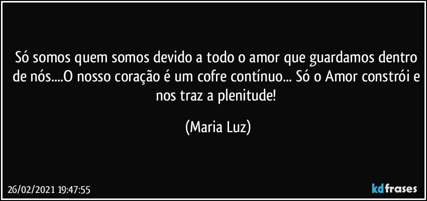 Só somos quem somos devido a todo o amor que guardamos dentro de nós...O nosso coração é um cofre contínuo... Só o Amor constrói e nos traz a plenitude! (Maria Luz)