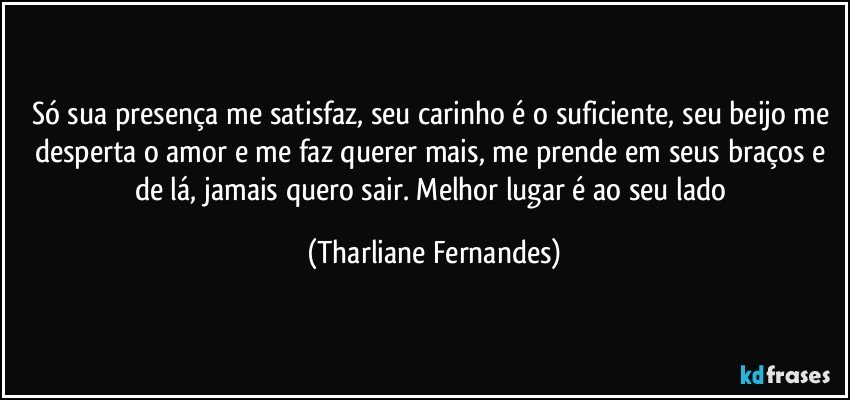 Só sua presença me satisfaz, seu carinho é o suficiente, seu beijo me desperta o amor e me faz querer mais, me prende em seus braços e de lá, jamais quero sair. Melhor lugar é ao seu lado (Tharliane Fernandes)