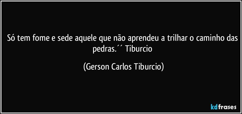 Só tem fome e sede aquele que não aprendeu a trilhar o caminho das pedras.´´ Tiburcio (Gerson Carlos Tiburcio)