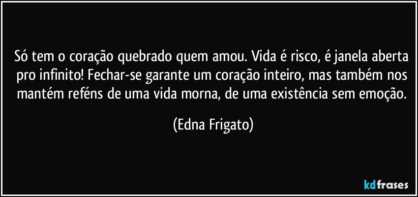 Só tem o coração quebrado quem amou. Vida é risco, é janela aberta pro infinito! Fechar-se garante um coração inteiro, mas também nos mantém reféns de uma vida morna, de uma existência sem emoção. (Edna Frigato)