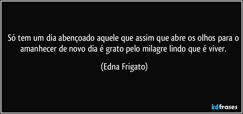 Só tem um dia abençoado aquele que assim que abre os olhos para o amanhecer de novo dia é grato pelo milagre lindo que é viver. (Edna Frigato)