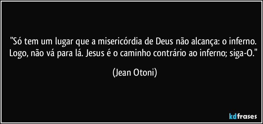 "Só tem um lugar que a misericórdia de Deus não alcança: o inferno. Logo, não vá para lá. Jesus é o caminho contrário ao inferno; siga-O." (Jean Otoni)