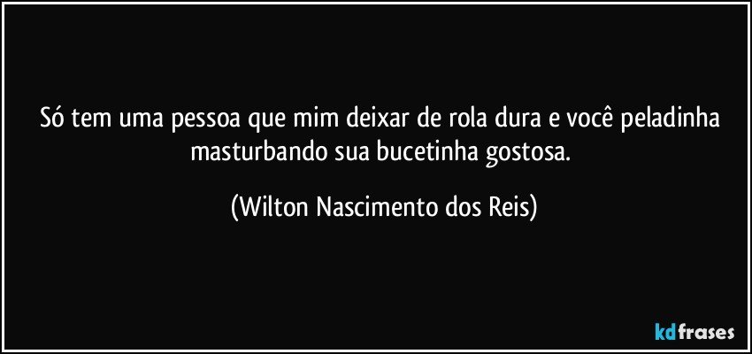 Só tem uma pessoa que mim deixar de rola dura e você peladinha masturbando sua bucetinha gostosa. (Wilton Nascimento dos Reis)
