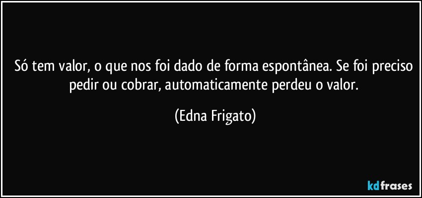 Só tem valor, o que nos foi dado de forma espontânea. Se foi preciso pedir ou cobrar, automaticamente perdeu o valor. (Edna Frigato)