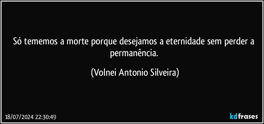 Só tememos a morte porque desejamos a eternidade sem perder a permanência. (Volnei Antonio Silveira)