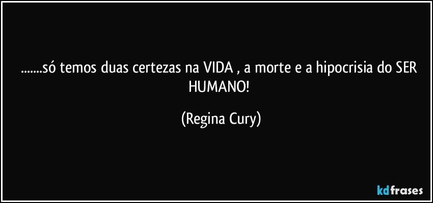 ...só temos duas certezas na VIDA , a morte e a hipocrisia do SER HUMANO! (Regina Cury)