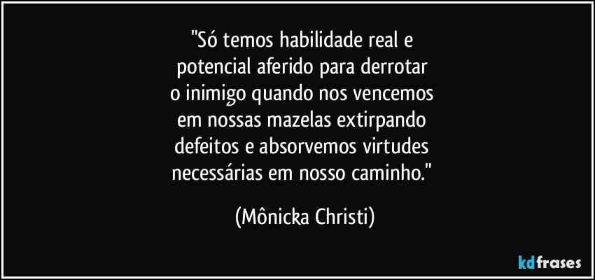 "Só temos habilidade real e 
potencial aferido para derrotar 
o inimigo quando nos vencemos 
em nossas mazelas extirpando 
defeitos e absorvemos virtudes  
necessárias em nosso caminho." (Mônicka Christi)