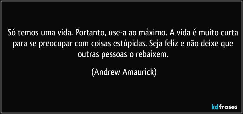 Só temos uma vida. Portanto, use-a ao máximo. A vida é muito curta para se preocupar com coisas estúpidas. Seja feliz e não deixe que outras pessoas o rebaixem. (Andrew Amaurick)