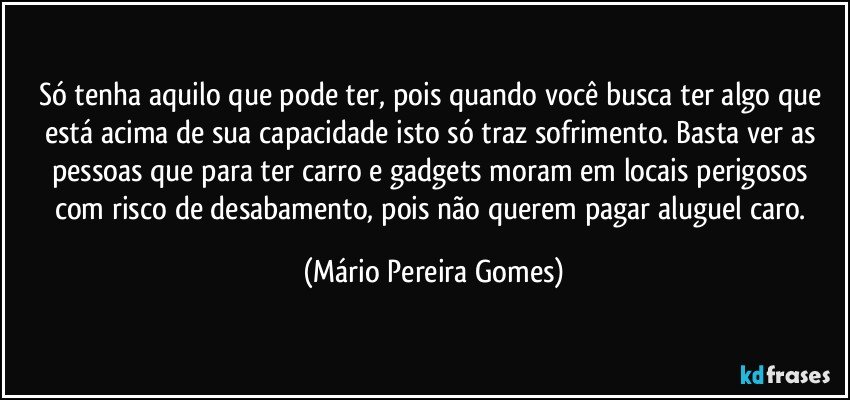 Só tenha aquilo que pode ter, pois quando você busca ter algo que está acima de sua capacidade isto só traz sofrimento. Basta ver as pessoas que para ter carro e gadgets moram em locais perigosos com risco de desabamento, pois não querem pagar aluguel caro. (Mário Pereira Gomes)