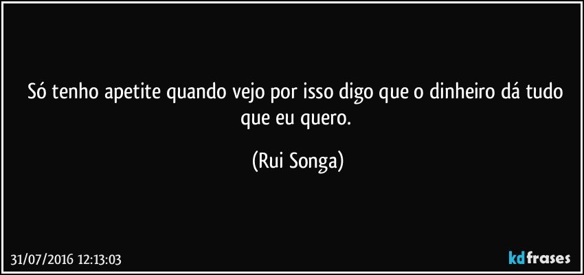 Só tenho apetite quando vejo por isso digo que o dinheiro dá tudo que eu quero. (Rui Songa)