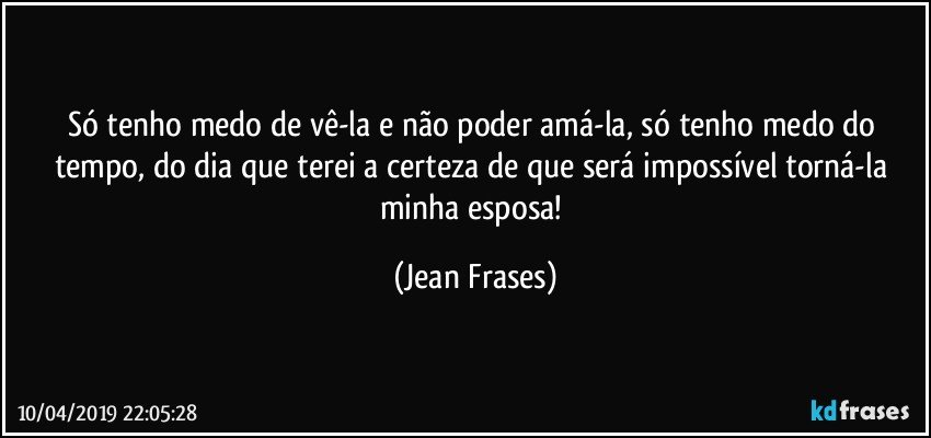 Só tenho medo de vê-la e não poder amá-la, só tenho medo do tempo, do dia que terei a certeza de que será impossível torná-la minha esposa! (Jean Frases)