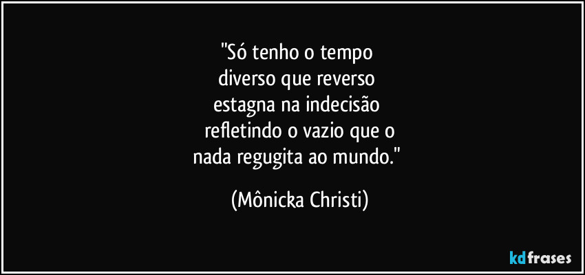 "Só tenho o tempo 
diverso que reverso 
estagna na indecisão 
refletindo o vazio que o
nada regugita ao mundo." (Mônicka Christi)