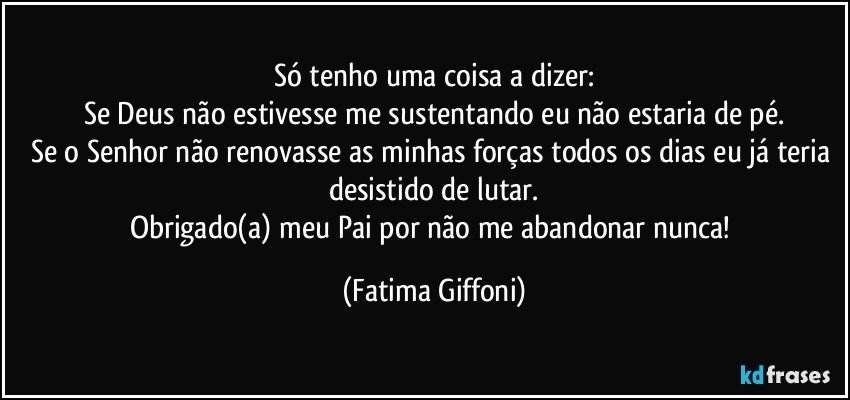 Só tenho uma coisa a dizer:
Se Deus não estivesse me sustentando eu não estaria de pé.
Se o Senhor não renovasse as minhas forças todos os dias eu já teria desistido de lutar.
Obrigado(a) meu Pai por não me abandonar nunca! (Fatima Giffoni)