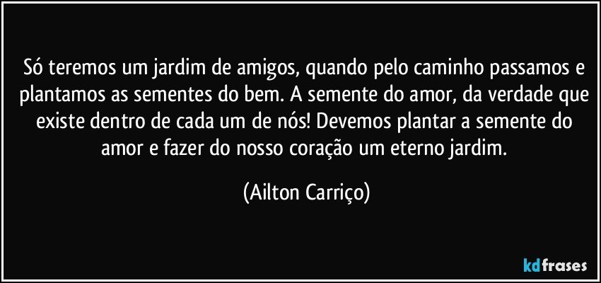 Só teremos um jardim de amigos, quando pelo caminho passamos e plantamos as sementes do bem. A semente do amor, da verdade que existe dentro de cada um de nós! Devemos plantar a semente do amor e fazer do nosso coração um eterno jardim. (Ailton Carriço)