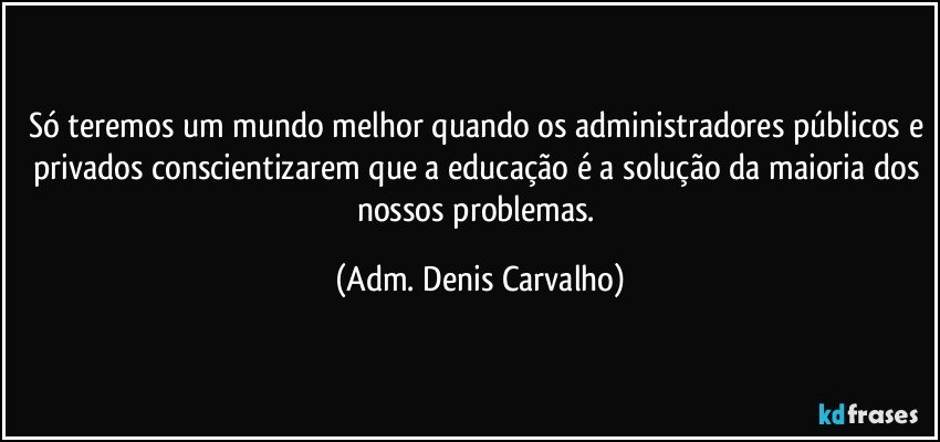 Só teremos um mundo melhor quando os administradores públicos e privados conscientizarem que a educação é a solução da maioria dos nossos problemas. (Adm. Denis Carvalho)