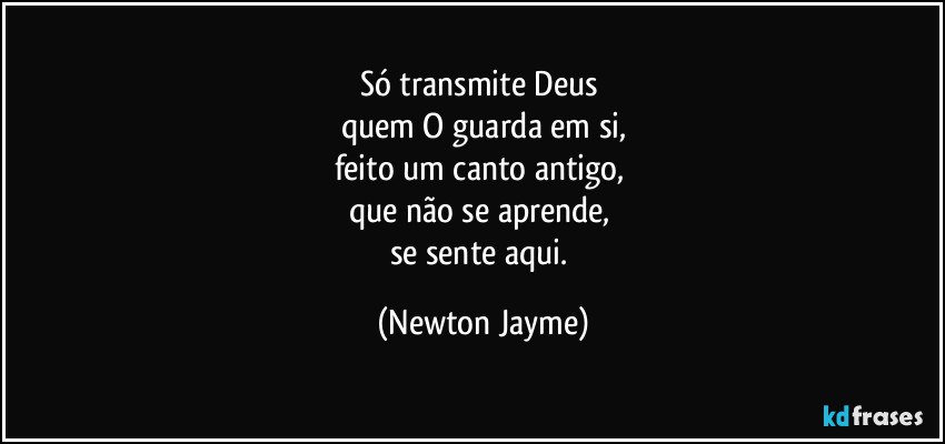 Só transmite Deus 
quem O guarda em si,
feito um canto antigo, 
que não se aprende, 
se sente aqui. (Newton Jayme)