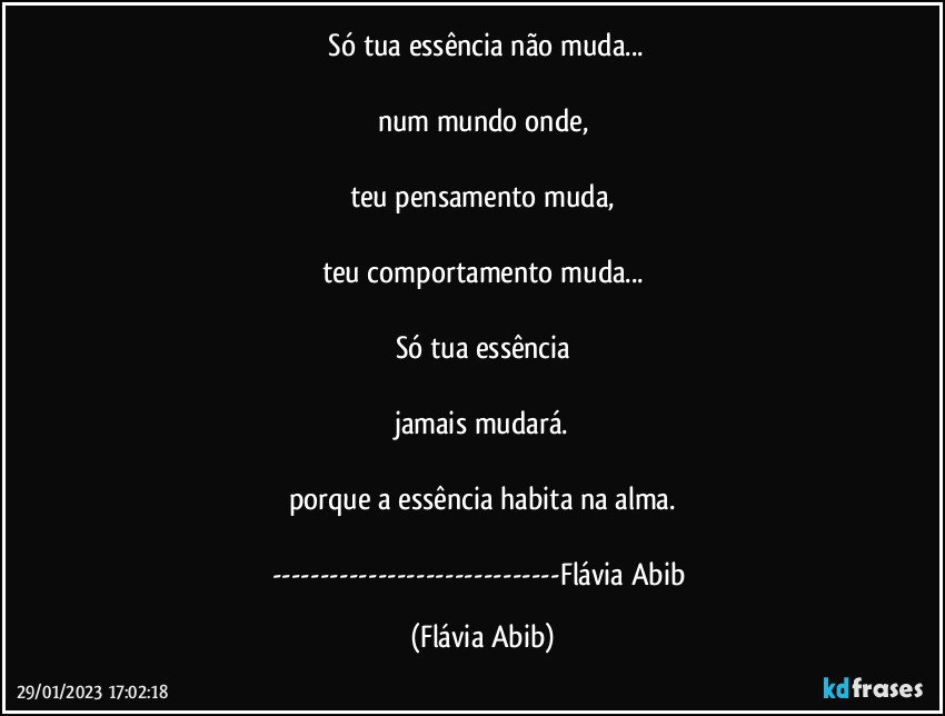 ⁠Só tua essência não muda...

num mundo onde,

teu pensamento muda,

teu comportamento muda...

Só tua essência

jamais mudará.

porque a essência habita na alma.

---Flávia Abib (Flávia Abib)