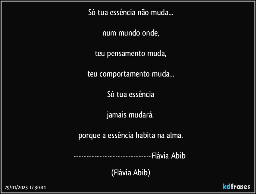 Só tua essência não muda...

num mundo onde,

teu pensamento muda,

teu comportamento muda...

Só tua essência

jamais mudará.

porque a essência habita na alma.

---Flávia Abib (Flávia Abib)