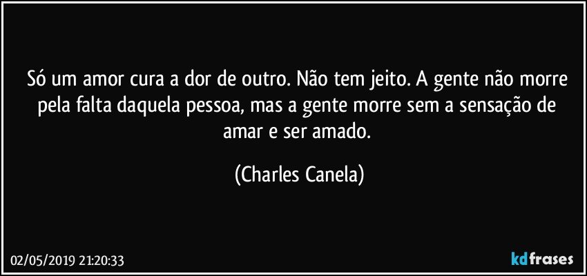 Só um amor cura a dor de outro. Não tem jeito. A gente não morre pela falta daquela pessoa, mas a gente morre sem a sensação de amar e ser amado. (Charles Canela)