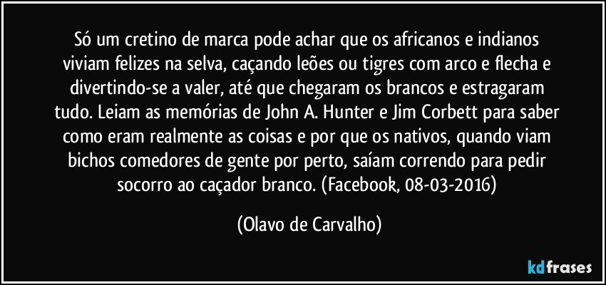 Só um cretino de marca pode achar que os africanos e indianos viviam felizes na selva, caçando leões ou tigres com arco e flecha e divertindo-se a valer, até que chegaram os brancos e estragaram tudo. Leiam as memórias de John A. Hunter e Jim Corbett para saber como eram realmente as coisas e por que os nativos, quando viam bichos comedores de gente por perto, saíam correndo para pedir socorro ao caçador branco. (Facebook, 08-03-2016) (Olavo de Carvalho)