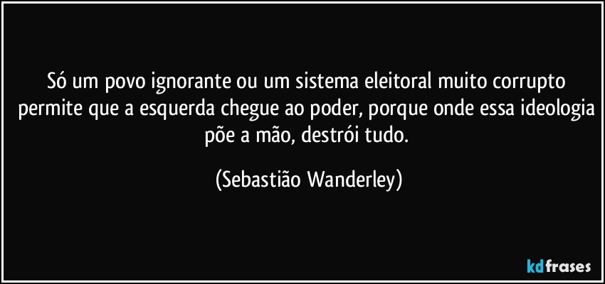 Só um povo ignorante ou um sistema eleitoral muito corrupto permite que a esquerda chegue ao poder, porque onde essa ideologia põe a mão, destrói tudo. (Sebastião Wanderley)
