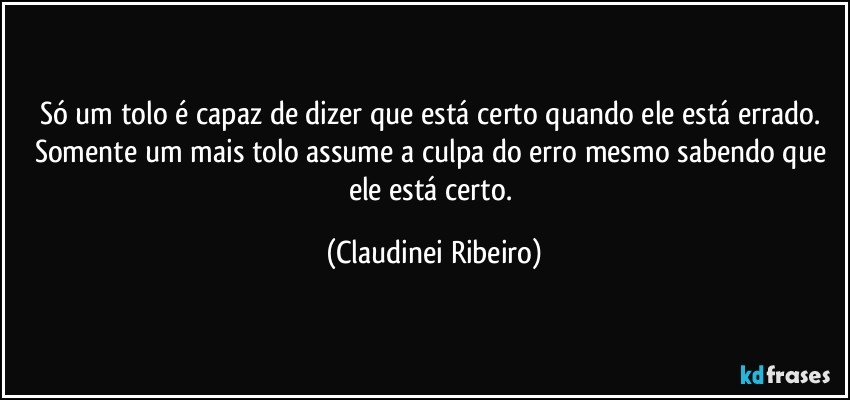 Só um tolo é capaz de dizer que está certo quando ele está errado. Somente um mais tolo assume a culpa do erro mesmo sabendo que ele está certo. (Claudinei Ribeiro)