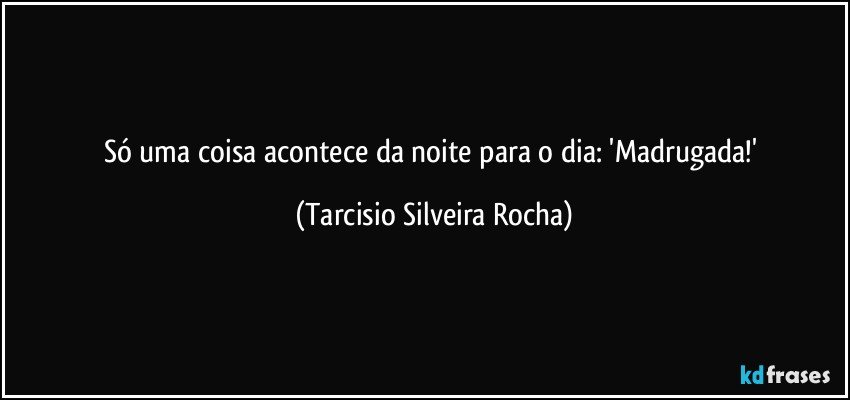 Só uma coisa acontece da noite para o dia: 'Madrugada!' (Tarcisio Silveira Rocha)