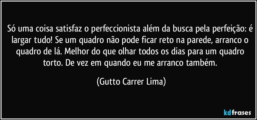 Só uma coisa satisfaz o perfeccionista além da busca pela perfeição: é largar tudo! Se um quadro não pode ficar reto na parede, arranco o quadro de lá. Melhor do que olhar todos os dias para um quadro torto. De vez em quando eu me arranco também. (Gutto Carrer Lima)