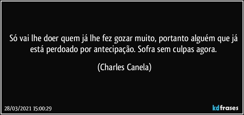 Só vai lhe doer quem já lhe fez gozar muito, portanto alguém que já está perdoado por antecipação. Sofra sem culpas agora. (Charles Canela)